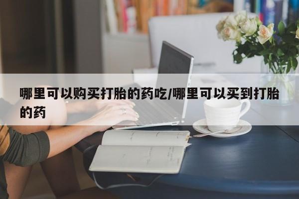 打胎药在线购买哪里可以购买打胎的药吃/哪里可以买到打胎的药