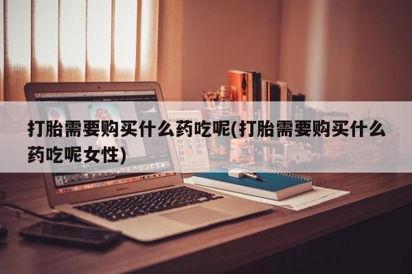 打胎药在线购买打胎需要购买什么药吃呢(打胎需要购买什么药吃呢女性)