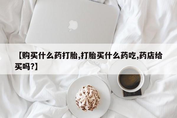 打胎药在线购买【购买什么药打胎,打胎买什么药吃,药店给买吗?】