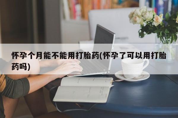 打胎药在线购买怀孕个月能不能用打胎药(怀孕了可以用打胎药吗)