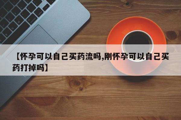 打胎药在线购买【怀孕可以自己买药流吗,刚怀孕可以自己买药打掉吗】