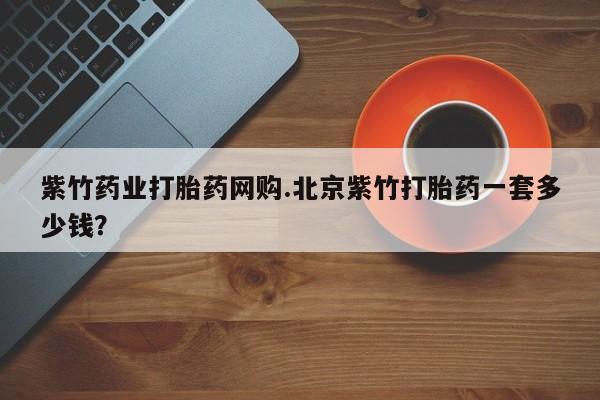 打胎药在线购买紫竹药业打胎药网购.北京紫竹打胎药一套多少钱？